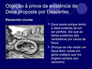 Objeção à prova da existência de
Deus proposta por Descartes.
Raciocínio circular .
Deus existe porque tenho
a ideia evidente de um
ser perfeito. Sei que as
ideias evidentes são
verdadeiras por causa de
Deus.
(Porque se não existir um
Deus Bom, existe um
génio maligno que me
engana sempre que
raciocino)
 