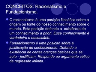 CONCEITOS: Racionalismo e
Fundacionismo.
O racionalismo é uma posição filosófica sobre a
origem ou fonte do nosso conhecimento sobre o
mundo. Esta posição defende a existência de
um conhecimento a priori. Esse conhecimento é
verdadeiro e necessário.
Fundacionismo é uma posição sobre a
justificação do conhecimento. Defende a
existência de certas crenças básicas que se
auto - justificam. Responde ao argumento cético
da regressão infinita.
 