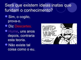 Será que existem ideias inatas que
fundam o conhecimento?
Sim, o cogito,
prova-o.
Diz Descartes.
Hume, uns anos
depois, contraria
esta teoria.
Não existe tal
coisa como o eu.
 