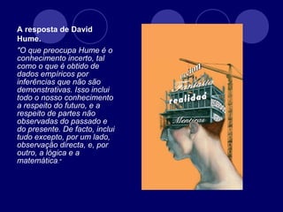 A resposta de David
Hume.
"O que preocupa Hume é o
conhecimento incerto, tal
como o que é obtido de
dados empíricos por
inferências que não são
demonstrativas. Isso inclui
todo o nosso conhecimento
a respeito do futuro, e a
respeito de partes não
observadas do passado e
do presente. De facto, inclui
tudo excepto, por um lado,
observação directa, e, por
outro, a lógica e a
matemática."
 