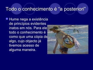 Todo o conhecimento é “a posteriori”
Hume nega a existência
de princípios evidentes
inatos em nós. Para ele,
todo o conhecimento é
como que uma cópia de
algo, cujo objecto já
tivemos acesso de
alguma maneira.
 