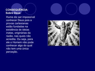 CONSEQUÊNCIA:
Sobre Deus:
Hume diz ser impossível
conhecer Deus pois a
provas cartesianas
estão fundadas na
existência de ideias
inatas, originárias da
razão, nas quais não
acredita. Ou seja, para
ele o Homem não pode
conhecer algo do qual
não tem uma única
perceção.
 