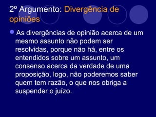 2º Argumento: Divergência de
opiniões
As divergências de opinião acerca de um
mesmo assunto não podem ser
resolvidas, porque não há, entre os
entendidos sobre um assunto, um
consenso acerca da verdade de uma
proposição, logo, não poderemos saber
quem tem razão, o que nos obriga a
suspender o juízo.
 