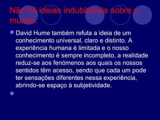 Não há ideias indubitáveis sobre o
mundo.
David Hume também refuta a ideia de um
conhecimento universal, claro e distinto. A
experiência humana é limitada e o nosso
conhecimento é sempre incompleto, a realidade
reduz-se aos fenómenos aos quais os nossos
sentidos têm acesso, sendo que cada um pode
ter sensações diferentes nessa experiência,
abrindo-se espaço à subjetividade.

 