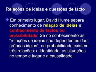 Relações de ideias e questões de facto
Em primeiro lugar, David Hume separa
conhecimento de relação de ideias e
conhecimento de factos ou
probabilidade. Se no conhecimento as
“relações de ideias são dependentes das
próprias ideias”, na probabilidade existem
três relações: a identidade, as situações
no tempo e lugar e a causalidade.
 