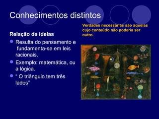 Conhecimentos distintos
Relação de ideias
Resulta do pensamento e
fundamenta-se em leis
racionais.
Exemplo: matemática, ou
a lógica.
“ O triângulo tem três
lados”
Verdades necessárias são aquelas
cujo conteúdo não poderia ser
outro.
 
