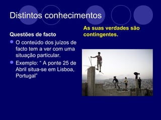 Distintos conhecimentos
Questões de facto
O conteúdo dos juízos de
facto tem a ver com uma
situação particular.
Exemplo: “ A ponte 25 de
Abril situa-se em Lisboa,
Portugal”
As suas verdades são
contingentes.
 