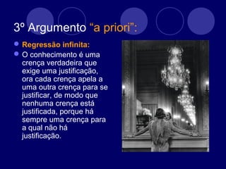 3º Argumento “a priori”:
Regressão infinita:
O conhecimento é uma
crença verdadeira que
exige uma justificação,
ora cada crença apela a
uma outra crença para se
justificar, de modo que
nenhuma crença está
justificada, porque há
sempre uma crença para
a qual não há
justificação.
 