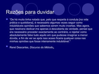 Razões para duvidar
 “De há muito tinha notado que, pelo que respeita à conduta [na vida
prática e quotidiana], é necessário algumas vezes seguir como
indubitáveis opiniões que sabemos serem muito incertas. Mas agora,
que resolvera dedicar-me apenas à descoberta da verdade, pensei que
era necessário proceder exactamente ao contrário, e rejeitar como
absolutamente falso tudo aquilo em que pudesse imaginar a menor
dúvida, a fim de ver se após isso acaso ficaria qualquer coisa nas
minhas opiniões que fosse inteiramente indubitável."
 René Descartes, Discurso do Método,
 
