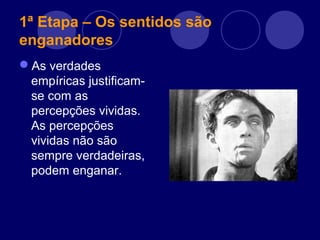 1ª Etapa – Os sentidos são
enganadores
As verdades
empíricas justificam-
se com as
percepções vividas.
As percepções
vividas não são
sempre verdadeiras,
podem enganar.
 