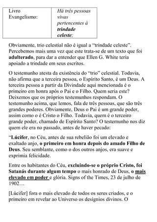 Livro Evangelismo: 
Há três pessoas vivas pertencentes à trindade celeste; 
Obviamente, trio celestial não é igual a “trindade celeste”. Percebemos mais uma vez que este trata-se de um texto que foi adulterado, para dar a entender que Ellen G. White teria apoiado a trindade em seus escritos. 
O testemunho atesta da existência do “trio” celestial. Todavia, não afirma que a terceira pessoa, o Espírito Santo, é um Deus. A terceira pessoa a partir da Divindade aqui mencionada é o primeiro em honra após o Pai e o Filho. Quem seria este? Deixemos que os próprios testemunhos respondam. O testemunho acima, que lemos, fala de três pessoas, que são três grandes poderes. Obviamente, Deus o Pai é um grande poder, assim como o é Cristo o Filho. Todavia, quem é o terceiro grande poder, chamado de Espírito Santo? O testemunho nos diz quem ele era no passado, antes de haver pecado: 
“Lúcifer, no Céu, antes de sua rebelião foi um elevado e exaltado anjo, o primeiro em honra depois do amado Filho de Deus. Seu semblante, como o dos outros anjos, era suave e exprimia felicidade. 
Entre os habitantes do Céu, excluindo-se o próprio Cristo, foi Satanás durante algum tempo o mais honrado de Deus, o mais elevado em poder e glória. Signs of the Times, 23 de julho de 1902… 
[Lúcifer] fora o mais elevado de todos os seres criados, e o primeiro em revelar ao Universo os desígnios divinos. O  