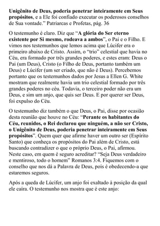 Unigênito de Deus, poderia penetrar inteiramente em Seus propósitos, e a Ele foi confiado executar os poderosos conselhos de Sua vontade.” Patriarcas e Profetas, pág. 36 
O testemunho é claro. Diz que “A glória do Ser eterno existente por Si mesmo, rodeava a ambos”, o Pai e o Filho. E vimos nos testemunhos que lemos acima que Lúcifer era o primeiro abaixo de Cristo. Assim, o “trio” celestial que havia no Céu, era formado por três grandes poderes, e estes eram: Deus o Pai (um Deus), Cristo (o Filho de Deus, portanto também um Deus) e Lúcifer (um ser criado, que não é Deus). Percebemos portanto que os testemunhos dados por Jesus a Ellen G. White mostram que realmente havia um trio celestial formado por três grandes poderes no céu. Todavia, o terceiro poder não era um Deus, e sim um anjo, que quis ser Deus. E por querer ser Deus, foi expulso do Céu. 
O testemunho diz também o que Deus, o Pai, disse por ocasião desta reunião que houve no Céu: “Perante os habitantes do Céu, reunidos, o Rei declarou que ninguém, a não ser Cristo, o Unigênito de Deus, poderia penetrar inteiramente em Seus propósitos”. Quem quer que afirme haver um outro ser (Espírito Santo) que conheça os propósitos do Pai além de Cristo, está buscando contradizer o que o próprio Deus, o Pai, afirmou. Neste caso, em quem é seguro acreditar? “Seja Deus verdadeiro e mentiroso, todo o homem” Romanos 3:4. Fiquemos com o conselho que nos dá a Palavra de Deus, pois é obedecendo-a que estaremos seguros. 
Após a queda de Lúcifer, um anjo foi exaltado à posição da qual ele caíra. O testemunho nos mostra que é este anjo:  