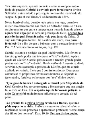 “Na crise suprema, quando coração e alma se rompem sob o fardo do pecado, Gabriel é enviado para fortalecer o divino Sofredor, animando-O a prosseguir no caminho manchado de sangue. Signs of the Times, 9 de dezembro de 1897. 
Nessa horrível crise, quando tudo estava em jogo, quando o misterioso cálice tremia nas mãos do Sofredor, abriu-se o Céu, surgiu uma luz por entre a tempestuosa treva da hora da crise, e o poderoso anjo que se acha na presença de Deus, ocupando a posição da qual Satanás caíra, veio para junto de Cristo. O anjo não veio para tomar-Lhe o cálice das mãos, mas para fortalecê-Lo a fim de que o bebesse, com a certeza do amor do Pai. .” A Verdade Sobre os Anjos, pág. 195 
Gabriel assumiu a posição da qual Lúcifer caíra. Lúcifer era o terceiro grande poder que integrava o “trio” celestial. Após a queda de Lúcifer, Gabriel passou a ser o terceiro grande poder pertencente ao “trio” celestial. Desde então ele é o mais exaltado ser criado, pois assumiu a posição de Lúcifer, que era o mais exaltado ser criado. É ele que é comissionado por Deus para comunicar os propósitos divinos aos homens, e, segundo o testemunho, fortalece os homens por “seu” divino poder: 
“Que grande honra é outorgada a Daniel pela Majestade do Céu! Conforta Seu servo tremente e lhe assegura que sua oração foi ouvida no Céu. Em resposta àquela fervorosa petição, o anjo Gabriel foi enviado para influenciar o coração do rei persa.... 
Tão grande foi a glória divina revelada a Daniel, que não pôde suportar a visão. Então o mensageiro celestial velou o resplendor de sua presença e apareceu ao profeta na "semelhança dos filhos dos homens". Dan. 10:16. Por seu divino poder,  