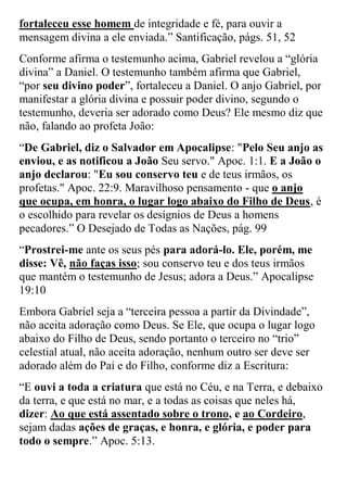 fortaleceu esse homem de integridade e fé, para ouvir a mensagem divina a ele enviada.” Santificação, págs. 51, 52 
Conforme afirma o testemunho acima, Gabriel revelou a “glória divina” a Daniel. O testemunho também afirma que Gabriel, “por seu divino poder”, fortaleceu a Daniel. O anjo Gabriel, por manifestar a glória divina e possuir poder divino, segundo o testemunho, deveria ser adorado como Deus? Ele mesmo diz que não, falando ao profeta João: 
“De Gabriel, diz o Salvador em Apocalipse: "Pelo Seu anjo as enviou, e as notificou a João Seu servo." Apoc. 1:1. E a João o anjo declarou: "Eu sou conservo teu e de teus irmãos, os profetas." Apoc. 22:9. Maravilhoso pensamento - que o anjo que ocupa, em honra, o lugar logo abaixo do Filho de Deus, é o escolhido para revelar os desígnios de Deus a homens pecadores.” O Desejado de Todas as Nações, pág. 99 
“Prostrei-me ante os seus pés para adorá-lo. Ele, porém, me disse: Vê, não faças isso; sou conservo teu e dos teus irmãos que mantém o testemunho de Jesus; adora a Deus.” Apocalipse 19:10 
Embora Gabriel seja a “terceira pessoa a partir da Divindade”, não aceita adoração como Deus. Se Ele, que ocupa o lugar logo abaixo do Filho de Deus, sendo portanto o terceiro no “trio” celestial atual, não aceita adoração, nenhum outro ser deve ser adorado além do Pai e do Filho, conforme diz a Escritura: 
“E ouvi a toda a criatura que está no Céu, e na Terra, e debaixo da terra, e que está no mar, e a todas as coisas que neles há, dizer: Ao que está assentado sobre o trono, e ao Cordeiro, sejam dadas ações de graças, e honra, e glória, e poder para todo o sempre.” Apoc. 5:13.  