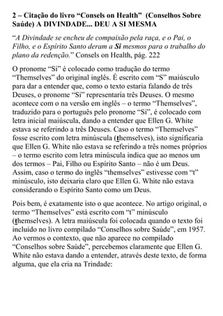 2 – Citação do livro “Consels on Health” (Conselhos Sobre Saúde) A DIVINDADE... DEU A SI MESMA 
“A Divindade se encheu de compaixão pela raça, e o Pai, o Filho, e o Espírito Santo deram a Si mesmos para o trabalho do plano da redenção.” Consels on Health, pág. 222 
O pronome “Si” é colocado como tradução do termo “Themselves” do original inglês. É escrito com “S” maiúsculo para dar a entender que, como o texto estaria falando de três Deuses, o pronome “Si” representaria três Deuses. O mesmo acontece com o na versão em inglês – o termo “Themselves”, traduzido para o português pelo pronome “Si”, é colocado com letra inicial maiúscula, dando a entender que Ellen G. White estava se referindo a três Deuses. Caso o termo “Themselves” fosse escrito com letra minúscula (themselves), isto significaria que Ellen G. White não estava se referindo a três nomes próprios – o termo escrito com letra minúscula indica que ao menos um dos termos – Pai, Filho ou Espírito Santo – não é um Deus. Assim, caso o termo do inglês “themselves” estivesse com “t” minúsculo, isto deixaria claro que Ellen G. White não estava considerando o Espírito Santo como um Deus. 
Pois bem, é exatamente isto o que acontece. No artigo original, o termo “Themselves” está escrito com “t” minúsculo (themselves). A letra maiúscula foi colocada quando o texto foi incluído no livro compilado “Conselhos sobre Saúde”, em 1957. Ao vermos o contexto, que não aparece no compilado “Conselhos sobre Saúde”, percebemos claramente que Ellen G. White não estava dando a entender, através deste texto, de forma alguma, que ela cria na Trindade:  