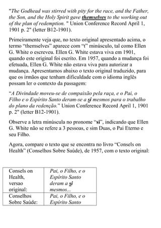 "The Godhead was stirred with pity for the race, and the Father, the Son, and the Holy Spirit gave themselves to the working out of the plan of redemption. " Union Conference Record April 1, 1901 p. 2" (letter B12-1901). 
Primeiramente veja que, no texto original apresentado acima, o termo “themselves” aparece com “t” minúsculo, tal como Ellen G. White o escreveu. Ellen G. White estava viva em 1901, quando este original foi escrito. Em 1957, quando a mudança foi efetuada, Ellen G. White não estava viva para autorizar a mudança. Apresentamos abaixo o texto original traduzido, para que os irmãos que tenham dificuldade com o idioma inglês possam ler o contexto da passagem: 
“A Divindade moveu-se de compaixão pela raça, e o Pai, o Filho e o Espírito Santo deram-se a si mesmos para o trabalho do plano da redenção.” Union Conference Record April 1, 1901 p. 2" (letter B12-1901). 
Observe a letra minúscula no pronome “si”, indicando que Ellen G. White não se refere a 3 pessoas, e sim Duas, o Pai Eterno e seu Filho. 
Agora, compare o texto que se encontra no livro “Consels on Health” (Conselhos Sobre Saúde), de 1957, com o texto original: 
Consels on Health, versao original: 
Pai, o Filho, e o Espírito Santo deram a si mesmos... 
Conselhos Sobre Saúde: 
Pai, o Filho, e o Espírito Santo  