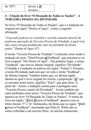 de 1957: 
deram a Si mesmos... 
4 – Citação do livro “O Desejado de Todas as Nações” - A TERCEIRA PESSOA DA DIVINDADE 
No livro “O Desejado de Todas as Nações”, que é a tradução do original em ingles “Desire of Ages”, vemos a seguinte afirmação: 
“O pecado poderia ser resistido e vencido somente através da poderosa operação da Terceira Pessoa da Trindade, a qual viria não como energia modificada, mas na plenitude do divino poder.” Desire of Ages, 671 
O termo “Terceira Pessoa da Trindade” é colocado como sendo a tradução do texto ¨Third Person of Godhead¨, que encontra-se no livro original “The Desire of Ages”. Em primeiro lugar, o termo “Godhead”, que esta no idioma original, significa “Divindade” (Trindade é a tradução da palavra em ingles “Trinity”). Portanto, o termo Divindade nada tem que ver com o termo “Godhead”, do idioma original. Também temos que, no idioma inglês, idioma no qual o livro original foi escrito, a preposição “of” que se encontra neste termo, significa “from”, que quer dizer “a partir da”. Assim, a tradução correta para o português seria “Terceira Pessoa a partir da Divindade”. Existe também um outro problema neste termo “Terceira Pessoa da Trindade”, que aparece no livro “O Desejado de Todas as Nações”. O termo do livro em inglês, “Third Person of Godhead”, aparece com as letras iniciais “t” e “p” minúsculas, da forma que se segue: “third person of Godhead”, mostrando que Ellen G. White não se estava referindo a um terceiro Deus. As iniciais minúsculas  