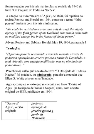 foram trocadas por iniciais maiúsculas na revisão de 1940 do livro “O Desejado de Todas as Nações”. 
A citação do livro “Desire of Ages”, de 1898, foi repetida na revista Review and Herald em 1904, e mostra o termo “third person” também com iniciais minúsculas: 
“Sin could be resisted and overcome only through the mighty agency of the third person of the Godhead, who would come with no modified energy, but in the fulness of divine power.” 
Advent Review and Sabbath Herald, May 19, 1904, paragraph 3 
Tradução: 
“O pecado poderia se resistido e vencido somente através da poderosa operação da terceira pessoa a partir da Divindade, a qual viria não com energia modificada, mas na plenitude do poder divino. ” 
Percebemos então que o texto do livro “O Desejado de Todas a Nações” foi mudado, ou adulterado, para dar a entender que Ellen G. White cria em uma Trindade. 
Agora, compare o texto que se encontra no livro “Desire of Ages” (O Desejado de Todas a Nações) atual, com o texto original de 1898, publicado em 1904: 
“Desire of Ages”, versão original: 
poderosa operação da terceira pessoa a partir da Divindade,  