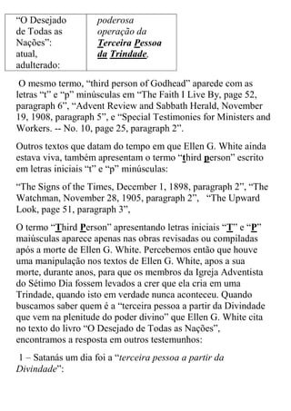 “O Desejado de Todas as Nações”: atual, adulterado: 
poderosa operação da Terceira Pessoa da Trindade, 
O mesmo termo, “third person of Godhead” aparede com as letras “t” e “p” minúsculas em “The Faith I Live By, page 52, paragraph 6”, “Advent Review and Sabbath Herald, November 19, 1908, paragraph 5”, e “Special Testimonies for Ministers and Workers. -- No. 10, page 25, paragraph 2”. 
Outros textos que datam do tempo em que Ellen G. White ainda estava viva, também apresentam o termo “third person” escrito em letras iniciais “t” e “p” minúsculas: 
“The Signs of the Times, December 1, 1898, paragraph 2”, “The Watchman, November 28, 1905, paragraph 2”, “The Upward Look, page 51, paragraph 3”, 
O termo “Third Person” apresentando letras iniciais “T” e “P” maiúsculas aparece apenas nas obras revisadas ou compiladas após a morte de Ellen G. White. Percebemos então que houve uma manipulação nos textos de Ellen G. White, apos a sua morte, durante anos, para que os membros da Igreja Adventista do Sétimo Dia fossem levados a crer que ela cria em uma Trindade, quando isto em verdade nunca aconteceu. Quando buscamos saber quem é a “terceira pessoa a partir da Divindade que vem na plenitude do poder divino” que Ellen G. White cita no texto do livro “O Desejado de Todas as Nações”, encontramos a resposta em outros testemunhos: 
1 – Satanás um dia foi a “terceira pessoa a partir da Divindade”:  