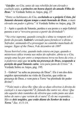 “Lúcifer, no Céu, antes de sua rebelião foi um elevado e exaltado anjo, o primeiro em honra depois do amado Filho de Deus.” A Verdade Sobre os Anjos, pág. 27 
“Entre os habitantes do Céu, excluindo-se o próprio Cristo, foi Satanás durante algum tempo o mais honrado de Deus, o mais elevado em poder e glória.” A Verdade Sobre os Anjos, pág. 28 
2 – Após a queda de Satanás, perdeu o seu posto e o anjo Gabriel passou a ser a “terceira pessoa a partir da divindade”: 
“Na crise suprema, quando coração e alma se rompem sob o fardo do pecado, Gabriel e enviado para fortalecer o divino Sofredor, animando-O a prosseguir no caminho manchado de sangue. Signs of the Times, 9 de dezembro de 1897 
Nessa horrível crise, quando tudo estava em jogo, quando o misterioso cálice tremia nas mãos do sofredor, abriu-se o Céu, surgiu uma luz por entre a tempestuosa treva na hora da crise, e o poderoso anjo que se acha na presença de Deus, ocupando a posição da qual Satanás caíra, veio para junto de Cristo.” A Verdade Sobre os Anjos, pág. 195. 
3 – Gabriel “se acha na presença de Deus”. Ele é um dos dois ungidos apresentados na visão de Zacarias, que estão na presença de Deus, e vem para a Terra “na plenitude do poder divino”: 
“"Falei mais e disse-lhe: Que são as duas oliveiras à direita do castiçal e à sua esquerda? E, falando-lhe outra vez, disse: Que são aqueles dois raminhos de oliveira que estão junto aos dois tubos de ouro e que vertem de si ouro? E ele me respondeu: ... São os dois ungidos, que estão diante do Senhor de toda a Terra." Zac. 4:11-14.  