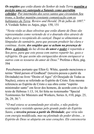 Os ungidos que estão diante do Senhor de toda Terra mantêm a posição uma vez outorgada a Satanás como querubim cobridor. Por intermédio dos seres santos que circundam Seu trono, o Senhor mantém constante comunicação com os habitantes da Terra. Review and Herald, 20 de julho de 1897.” A Verdade Sobre os Anjos, págs. 150, 151 
“Nesta visão as duas oliveiras que estão diante de Deus são representadas como vertendo de si o dourado óleo através de tubos para o receptáculo do castiçal. Daqui se alimentam as lâmpadas do santuário, para que possam produzir luz clara e contínua. Assim, dos ungidos que se acham na presença de Deus, a plenitude da luz divina do amor e poder é repartida a Seu povo, para que este possa com outros repartir luz, gozo e refrigério. Os que assim são enriquecidos devem enriquecer a outros com os tesouros do amor de Deus.” Profetas e Reis, pág. 594 
Percebemos portanto que Ellen G. White, quando mencionou o termo “third person of Godhead” (terceira pessoa a partir da Divindade) no livro “Desire of Ages” (O Desejado de Todas as Nações), estava se referindo ao Espírito de Cristo. Esta mesma referencia ao Espírito de Cristo e sua obra como “espirito ministrador santo” em favor dos homens, de acordo com a luz do texto de Hebreus 1:13, 14, foi feita no testemunho “Special Testimonies for Ministers and Workers, Series A, #10, págs. 25, 26, 29, 30.”: 
“O mal estava se acumulando por séculos, e não poderia restringido e resistido apenas pelo grande poder do Espírito Santo, a terceira pessoa a partir da Divindade, que viria não com energia modificada, mas na plenitude do poder divino... o Espírito de Deus se alojaria em seus corações. Ele convenceria  