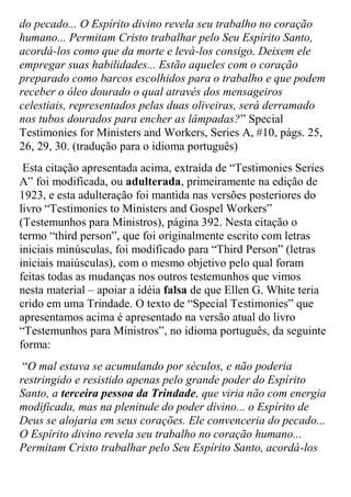 do pecado... O Espírito divino revela seu trabalho no coração humano... Permitam Cristo trabalhar pelo Seu Espírito Santo, acordá-los como que da morte e levá-los consigo. Deixem ele empregar suas habilidades... Estão aqueles com o coração preparado como barcos escolhidos para o trabalho e que podem receber o óleo dourado o qual através dos mensageiros celestiais, representados pelas duas oliveiras, será derramado nos tubos dourados para encher as lâmpadas?” Special Testimonies for Ministers and Workers, Series A, #10, págs. 25, 26, 29, 30. (tradução para o idioma português) 
Esta citação apresentada acima, extraída de “Testimonies Series A” foi modificada, ou adulterada, primeiramente na edição de 1923, e esta adulteração foi mantida nas versões posteriores do livro “Testimonies to Ministers and Gospel Workers” (Testemunhos para Ministros), página 392. Nesta citação o termo “third person”, que foi originalmente escrito com letras iniciais minúsculas, foi modificado para “Third Person” (letras iniciais maiúsculas), com o mesmo objetivo pelo qual foram feitas todas as mudanças nos outros testemunhos que vimos nesta material – apoiar a idéia falsa de que Ellen G. White teria crido em uma Trindade. O texto de “Special Testimonies” que apresentamos acima é apresentado na versão atual do livro “Testemunhos para Ministros”, no idioma português, da seguinte forma: 
“O mal estava se acumulando por séculos, e não poderia restringido e resistido apenas pelo grande poder do Espírito Santo, a terceira pessoa da Trindade, que viria não com energia modificada, mas na plenitude do poder divino... o Espírito de Deus se alojaria em seus corações. Ele convenceria do pecado... O Espírito divino revela seu trabalho no coração humano... Permitam Cristo trabalhar pelo Seu Espírito Santo, acordá-los  