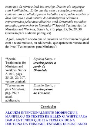 como que da morte e levá-los consigo. Deixem ele empregar suas habilidades... Estão aqueles com o coração preparado como barcos escolhidos para o trabalho e que podem receber o óleo dourado o qual através dos mensageiros celestiais, representados pelas duas oliveiras, será derramado nos tubos dourados para encher as lâmpadas?” Special Testimonies for Ministers and Workers, Series A, #10, págs. 25, 26, 29, 30. (tradução para o idioma português) 
Agora, compare o texto que se encontra no testemunho original com o texto mudado, ou adulterado, que aparece na versão atual do livro “Testemunhos para Ministros”: 
“Special Testimonies for Ministers and Workers, Series A, #10, págs. 25, 26, 29, 30”, versao original: 
Espírito Santo, a terceira pessoa a partir da Divindade 
“Testemunhos para Ministros, pág. 392”: atual, adulterado: 
Espírito Santo, a terceira pessoa da Trindade 
Conclusão: 
ALGUÉM INTENCIONALMENTE MODIFICOU E MANIPULOU OS TEXTOS DE ELLEN G. WHITE PARA DAR A ENTENDER QUE ELA TERIA CRIDO NA DOUTRINA DA TRINDADE. ESTAMOS DENUNCIANDO  