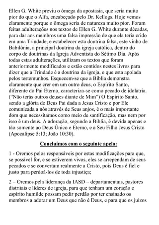 Ellen G. White previu o ômega da apostasia, que seria muito pior do que o Alfa, encabeçado pelo Dr. Kellogs. Hoje vemos claramente porque o ômega seria de natureza muito pior. Foram feitas adulterações nos textos de Ellen G. White durante décadas, para dar aos membros uma falsa impressão de que ela teria crido em uma Trindade, e estabelecer esta doutrina falsa, este vinho de Babilônia, a principal doutrina da igreja católica, dentro do corpo de doutrinas da Igreja Adventista do Sétimo Dia. Após todas estas adulterações, utilizam os textos que foram anteriormente modificados e estão contidos nestes livros para dizer que a Trindade é a doutrina da igreja, e que esta apoiada pelos testemunhos. Esquecem-se que a Bíblia demonstra claramente que crer em um outro deus, o Espírito Santo, diferente do Pai Eterno, caracteriza-se como pecado de idolatria. (“Não terás outros deuses diante de Mim”) O Espírito Santo, sendo a glória de Deus Pai dada a Jesus Cristo e por Ele comunicada a nós através de Seus anjos, é o mais importante dom que necessitamos como meio de santificação, mas nem por isso é um deus. A adoração, segundo a Bíblia, é devida apenas e tão somente ao Deus Único e Eterno, e a Seu Filho Jesus Cristo (Apocalipse 5:13; João 10:30). 
Concluímos com o seguinte apelo: 
1 - Oremos pelos responsáveis por estas modificações para que, se possível for, e se estiverem vivos, eles se arrependam de seus pecados e se convertam realmente a Cristo, pois Deus é fiel e justo para perdoá-los de toda injustiça; 
2 – Oremos pela liderança da IASD – departamentais, pastores distritais e líderes de igreja, para que tenham um coração e espírito humilde possam pedir perdão por ter ensinado os membros a adorar um Deus que não é Deus, e para que os juízos  