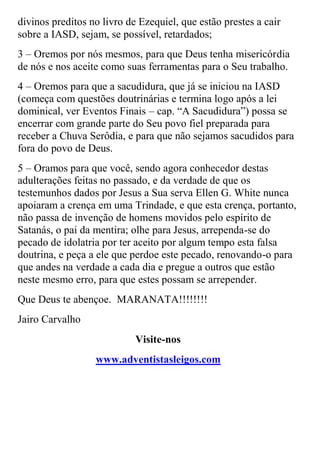 divinos preditos no livro de Ezequiel, que estão prestes a cair sobre a IASD, sejam, se possível, retardados; 
3 – Oremos por nós mesmos, para que Deus tenha misericórdia de nós e nos aceite como suas ferramentas para o Seu trabalho. 
4 – Oremos para que a sacudidura, que já se iniciou na IASD (começa com questões doutrinárias e termina logo após a lei dominical, ver Eventos Finais – cap. “A Sacudidura”) possa se encerrar com grande parte do Seu povo fiel preparada para receber a Chuva Serôdia, e para que não sejamos sacudidos para fora do povo de Deus. 
5 – Oramos para que você, sendo agora conhecedor destas adulterações feitas no passado, e da verdade de que os testemunhos dados por Jesus a Sua serva Ellen G. White nunca apoiaram a crença em uma Trindade, e que esta crença, portanto, não passa de invenção de homens movidos pelo espírito de Satanás, o pai da mentira; olhe para Jesus, arrependa-se do pecado de idolatria por ter aceito por algum tempo esta falsa doutrina, e peça a ele que perdoe este pecado, renovando-o para que andes na verdade a cada dia e pregue a outros que estão neste mesmo erro, para que estes possam se arrepender. 
Que Deus te abençoe. MARANATA!!!!!!!! 
Jairo Carvalho 
Visite-nos 
www.adventistasleigos.com 
