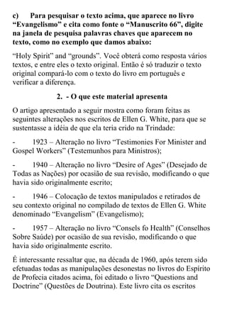 c) Para pesquisar o texto acima, que aparece no livro “Evangelismo” e cita como fonte o “Manuscrito 66”, digite na janela de pesquisa palavras chaves que aparecem no texto, como no exemplo que damos abaixo: 
“Holy Spirit” and “grounds”. Você obterá como resposta vários textos, e entre eles o texto original. Então é só traduzir o texto original compará-lo com o texto do livro em português e verificar a diferença. 
2. - O que este material apresenta 
O artigo apresentado a seguir mostra como foram feitas as seguintes alterações nos escritos de Ellen G. White, para que se sustentasse a idéia de que ela teria crido na Trindade: 
- 1923 – Alteração no livro “Testimonies For Minister and Gospel Workers” (Testemunhos para Ministros); 
- 1940 – Alteração no livro “Desire of Ages” (Desejado de Todas as Nações) por ocasião de sua revisão, modificando o que havia sido originalmente escrito; 
- 1946 – Colocação de textos manipulados e retirados de seu contexto original no compilado de textos de Ellen G. White denominado “Evangelism” (Evangelismo); 
- 1957 – Alteração no livro “Consels fo Health” (Conselhos Sobre Saúde) por ocasião de sua revisão, modificando o que havia sido originalmente escrito. 
É interessante ressaltar que, na década de 1960, após terem sido efetuadas todas as manipulações desonestas no livros do Espírito de Profecia citados acima, foi editado o livro “Questions and Doctrine” (Questões de Doutrina). Este livro cita os escritos  