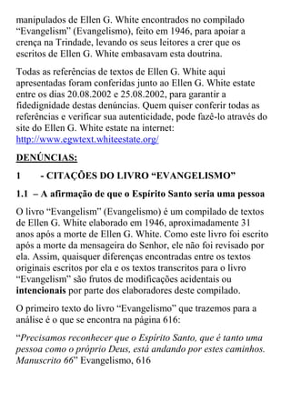 manipulados de Ellen G. White encontrados no compilado “Evangelism” (Evangelismo), feito em 1946, para apoiar a crença na Trindade, levando os seus leitores a crer que os escritos de Ellen G. White embasavam esta doutrina. 
Todas as referências de textos de Ellen G. White aqui apresentadas foram conferidas junto ao Ellen G. White estate entre os dias 20.08.2002 e 25.08.2002, para garantir a fidedignidade destas denúncias. Quem quiser conferir todas as referências e verificar sua autenticidade, pode fazê-lo através do site do Ellen G. White estate na internet: http://www.egwtext.whiteestate.org/ 
DENÚNCIAS: 
1 - CITAÇÕES DO LIVRO “EVANGELISMO” 
1.1 – A afirmação de que o Espírito Santo seria uma pessoa 
O livro “Evangelism” (Evangelismo) é um compilado de textos de Ellen G. White elaborado em 1946, aproximadamente 31 anos após a morte de Ellen G. White. Como este livro foi escrito após a morte da mensageira do Senhor, ele não foi revisado por ela. Assim, quaisquer diferenças encontradas entre os textos originais escritos por ela e os textos transcritos para o livro “Evangelism” são frutos de modificações acidentais ou intencionais por parte dos elaboradores deste compilado. 
O primeiro texto do livro “Evangelismo” que trazemos para a análise é o que se encontra na página 616: 
“Precisamos reconhecer que o Espírito Santo, que é tanto uma pessoa como o próprio Deus, está andando por estes caminhos. Manuscrito 66” Evangelismo, 616  