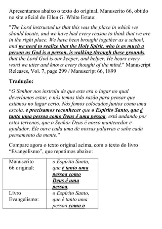 Apresentamos abaixo o texto do original, Manuscrito 66, obtido no site oficial do Ellen G. White Estate: 
"The Lord instructed us that this was the place in which we should locate, and we have had every reason to think that we are in the right place. We have been brought together as a school, and we need to realize that the Holy Spirit, who is as much a person as God is a person, is walking through these grounds, that the Lord God is our keeper, and helper. He hears every word we utter and knows every thought of the mind." Manuscript Releases, Vol. 7, page 299 / Manuscript 66, 1899 
Tradução: 
“O Senhor nos instruiu de que este era o lugar no qual deveríamos estar, e nós temos tido razão para pensar que estamos no lugar certo. Nós fomos colocados juntos como uma escola, e precisamos reconhecer que o Espírito Santo, que é tanto uma pessoa como Deus é uma pessoa, está andando por estes terrenos, que o Senhor Deus é nosso mantenedor e ajudador. Ele ouve cada uma de nossas palavras e sabe cada pensamento da mente.” 
Compare agora o texto original acima, com o texto do livro “Evangelismo”, que repetimos abaixo: 
Manuscrito 66 original: 
o Espírito Santo, que é tanto uma pessoa como Deus é uma pessoa, 
Livro Evangelismo: 
o Espírito Santo, que é tanto uma pessoa como o  