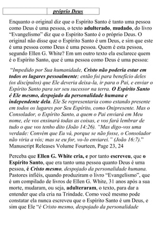 próprio Deus 
Enquanto o original diz que o Espírito Santo é tanto uma pessoa como Deus é uma pessoa, o texto adulterado, mudado, do livro “Evangelismo” diz que o Espírito Santo é o próprio Deus. O original não disse que o Espírito Santo é um Deus, e sim que este é uma pessoa como Deus é uma pessoa. Quem é esta pessoa, segundo Ellen G. White? Em um outro texto ela esclarece quem é o Espírito Santo, que é uma pessoa como Deus é uma pessoa: 
“Impedido por Sua humanidade, Cristo não poderia estar em todos os lugares pessoalmente; então foi para benefício deles (os discípulos) que Ele deveria deixa-la, ir para o Pai, e enviar o Espírito Santo para ser seu sucessor na terra. O Espírito Santo é Ele mesmo, despojado da personalidade humana e independente dela. Ele Se representaria como estando presente em todos os lugares por Seu Espírito, como Onipresente. Mas o Consolador, o Espírito Santo, a quem o Pai enviará em Meu nome, ele vos ensinará todas as coisas, e vos fará lembrar de tudo o que vos tenho dito (João 14:26). “Mas digo-vos uma verdade: Convém que Eu vá, porque se não fosse, o Consolador não viria a vós; mas se eu for, vo-lo enviarei.” (João 16:7).” Manuscript Releases Volume Fourteen, Page 23, 24 
Perceba que Ellen G. White cria, e por tanto escreveu, que o Espírito Santo, que era tanto uma pessoa quanto Deus é uma pessoa, é Cristo mesmo, despojado da personalidade humana. Pastores infiéis, quando produziram o livro “Evangelismo”, que é um compilado de livros de Ellen G. White, 31 anos após a sua morte, mudaram, ou seja, adulteraram, o texto, para dar a entender que ela cria na Trindade. Como você mesmo pode constatar ela nunca escreveu que o Espírito Santo é um Deus, e sim que Ele “é Cristo mesmo, despojado da personalidade  