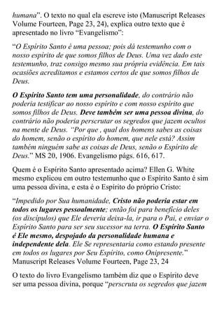 humana”. O texto no qual ela escreve isto (Manuscript Releases Volume Fourteen, Page 23, 24), explica outro texto que é apresentado no livro “Evangelismo”: 
“O Espírito Santo é uma pessoa; pois dá testemunho com o nosso espírito de que somos filhos de Deus. Uma vez dado este testemunho, traz consigo mesmo sua própria evidência. Em tais ocasiões acreditamos e estamos certos de que somos filhos de Deus. 
O Espírito Santo tem uma personalidade, do contrário não poderia testificar ao nosso espírito e com nosso espírito que somos filhos de Deus. Deve também ser uma pessoa divina, do contrário não poderia perscrutar os segredos que jazem ocultos na mente de Deus. “Por que , qual dos homens sabes as coisas do homem, senão o espírito do homem, que nele está? Assim também ninguém sabe as coisas de Deus, senão o Espírito de Deus.” MS 20, 1906. Evangelismo págs. 616, 617. 
Quem é o Espírito Santo apresentado acima? Ellen G. White mesmo explicou em outro testemunho que o Espírito Santo é sim uma pessoa divina, e esta é o Espírito do próprio Cristo: 
“Impedido por Sua humanidade, Cristo não poderia estar em todos os lugares pessoalmente; então foi para benefício deles (os discípulos) que Ele deveria deixa-la, ir para o Pai, e enviar o Espírito Santo para ser seu sucessor na terra. O Espírito Santo é Ele mesmo, despojado da personalidade humana e independente dela. Ele Se representaria como estando presente em todos os lugares por Seu Espírito, como Onipresente.” Manuscript Releases Volume Fourteen, Page 23, 24 
O texto do livro Evangelismo também diz que o Espírito deve ser uma pessoa divina, porque “perscruta os segredos que jazem  