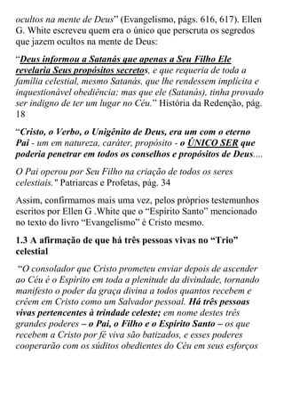 ocultos na mente de Deus” (Evangelismo, págs. 616, 617). Ellen G. White escreveu quem era o único que perscruta os segredos que jazem ocultos na mente de Deus: 
“Deus informou a Satanás que apenas a Seu Filho Ele revelaria Seus propósitos secretos, e que requeria de toda a família celestial, mesmo Satanás, que lhe rendessem implícita e inquestionável obediência; mas que ele (Satanás), tinha provado ser indigno de ter um lugar no Céu.” História da Redenção, pág. 18 
“Cristo, o Verbo, o Unigênito de Deus, era um com o eterno Pai - um em natureza, caráter, propósito - o ÚNICO SER que poderia penetrar em todos os conselhos e propósitos de Deus.... 
O Pai operou por Seu Filho na criação de todos os seres celestiais." Patriarcas e Profetas, pág. 34 
Assim, confirmamos mais uma vez, pelos próprios testemunhos escritos por Ellen G .White que o “Espírito Santo” mencionado no texto do livro “Evangelismo” é Cristo mesmo. 
1.3 A afirmação de que há três pessoas vivas no “Trio” celestial 
“O consolador que Cristo prometeu enviar depois de ascender ao Céu é o Espírito em toda a plenitude da divindade, tornando manifesto o poder da graça divina a todos quantos recebem e crêem em Cristo como um Salvador pessoal. Há três pessoas vivas pertencentes à trindade celeste; em nome destes três grandes poderes – o Pai, o Filho e o Espírito Santo – os que recebem a Cristo por fé viva são batizados, e esses poderes cooperarão com os súditos obedientes do Céu em seus esforços  