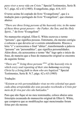 para viver a nova vida em Cristo.” Special Testimonies, Serie B. N.7, págs. 62 e 63 (1905). Evangelismo, págs. 614, 615 
O texto acima foi copiado do livro “Evangelismo”, que é a tradução para o português do livro “Evangelism”, que citamos abaixo: 
“There are three living persons of the heavenly trio; in the name of these three great powers – the Father, the Son, and the Holy Spirit...” do livro “Evangelism” 
No manuscrito original, Ellen G. White escreveu o termo “persons”, que significa pessoas. Entretanto, ela mesmo corrigiu e colocou o que deveria ser o correto entendimento. Riscou a letra “s” e acrescentou o final “alities”, transformando a palavra “persons” em “personalities”, que significa personalidades. Além disso, ela acrescentou o termo “the” logo após o início da frase, de maneira que a frase do manuscrito original se encontra da seguinte forma: 
“There are the living three persons alities of the heavenly trio in which every soul repenting of their sins believing receiving Christ by a living faith to them who are baptized.” Special Testimonies, Serie B. N.7, págs. 62 e 63 (1905) 
Tradução: 
“Existem as três personalidades vivas no trio celestial nas quais cada alma arrependida dos seus pecados recebendo a Cristo por meio de fé viva por eles são batizados.” 
Para que não fique só no meu testemunho, coloco abaixo uma fotocópia escaneada do manuscrito original de Ellen G. White, que comprova que as modificações aqui mencionadas foram feitas por ela mesma:  