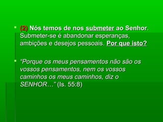  (2)(2) Nós temos de nosNós temos de nos submetersubmeter ao Senhorao Senhor..
Submeter-se é abandonar esperanças,Submeter-se é abandonar esperanças,
ambições e desejos pessoais.ambições e desejos pessoais. Por que isto?Por que isto?
 ““Porque os meus pensamentos não são osPorque os meus pensamentos não são os
vossos pensamentos, nem os vossosvossos pensamentos, nem os vossos
caminhos os meus caminhos, diz ocaminhos os meus caminhos, diz o
SENHOR…”SENHOR…” (Is. 55:8)(Is. 55:8)
 