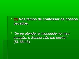  (3)(3) Nós temos de confessar os nossosNós temos de confessar os nossos
pecadospecados..
 ““Se eu atender à iniqüidade no meuSe eu atender à iniqüidade no meu
coração, o Senhor não me ouvirá.”coração, o Senhor não me ouvirá.”
(Sl. 66:18)(Sl. 66:18)
 