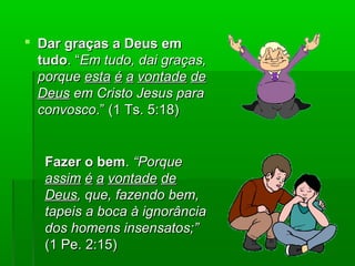  Dar graças a Deus emDar graças a Deus em
tudotudo. “. “Em tudo, dai graças,Em tudo, dai graças,
porqueporque estaesta éé aa vontadevontade dede
DeusDeus em Cristo Jesus paraem Cristo Jesus para
convoscoconvosco.” (1 Ts. 5:18).” (1 Ts. 5:18)
Fazer o bemFazer o bem.. “Porque“Porque
assimassim éé aa vontadevontade dede
DeusDeus, que, fazendo bem,, que, fazendo bem,
tapeis a boca à ignorânciatapeis a boca à ignorância
dos homens insensatos;”dos homens insensatos;”
(1 Pe. 2:15)(1 Pe. 2:15)
 
