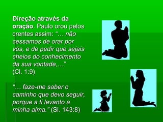 Direção através daDireção através da
oraçãooração. Paulo orou pelos. Paulo orou pelos
crentes assim:crentes assim: “… não“… não
cessamos de orar porcessamos de orar por
vós, e de pedir que sejaisvós, e de pedir que sejais
cheios do conhecimentocheios do conhecimento
da sua vontadeda sua vontade,…”…”
(Cl. 1:9)(Cl. 1:9)
“…“… faze-me saber ofaze-me saber o
caminho que devo seguir,caminho que devo seguir,
porque a ti levanto aporque a ti levanto a
minha alma.”minha alma.” (Sl. 143:8)(Sl. 143:8)
 