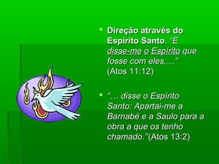  Direção através doDireção através do
Espírito SantoEspírito Santo.. “E“E
disse-medisse-me oo EspíritoEspírito queque
fosse com eles,…”fosse com eles,…”
(Atos 11:12)(Atos 11:12)
 “…“… disse o Espíritodisse o Espírito
Santo: Apartai-me aSanto: Apartai-me a
Barnabé e a Saulo para aBarnabé e a Saulo para a
obra a que os tenhoobra a que os tenho
chamado.”chamado.”(Atos 13:2)(Atos 13:2)
 