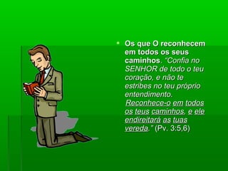  Os que O reconhecemOs que O reconhecem
em todos os seusem todos os seus
caminhoscaminhos.. “Confia no“Confia no
SENHOR de todo o teuSENHOR de todo o teu
coração, e não tecoração, e não te
estribes no teu próprioestribes no teu próprio
entendimento.entendimento.
Reconhece-oReconhece-o emem todostodos
osos teusteus caminhoscaminhos,, ee eleele
endireitaráendireitará asas tuastuas
veredavereda.”.” (Pv. 3:5,6)(Pv. 3:5,6)
 