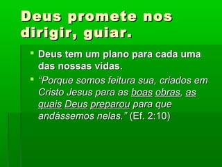 Deus promete nosDeus promete nos
dirigir, guiar.dirigir, guiar.
 Deus tem um plano para cada umaDeus tem um plano para cada uma
das nossas vidasdas nossas vidas..
 ““Porque somos feitura sua, criados emPorque somos feitura sua, criados em
Cristo Jesus para asCristo Jesus para as boasboas obrasobras,, asas
quaisquais DeusDeus preparoupreparou para quepara que
andássemos nelas.”andássemos nelas.” (Ef. 2:10)(Ef. 2:10)
 