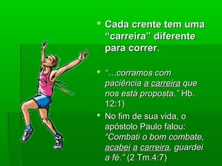  Cada crente tem umaCada crente tem uma
“carreira” diferente“carreira” diferente
para correrpara correr..
 “…“…corramos comcorramos com
paciênciapaciência aa carreiracarreira queque
nos está proposta.”nos está proposta.” Hb.Hb.
12:1)12:1)
 No fim de sua vida, oNo fim de sua vida, o
apóstolo Paulo falou:apóstolo Paulo falou:
“Combati o bom combate,“Combati o bom combate,
acabeiacabei aa carreiracarreira, guardei, guardei
a fé.”a fé.” (2 Tm.4:7)(2 Tm.4:7)
 