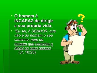  O homem éO homem é
INCAPAZ de dirigirINCAPAZ de dirigir
a sua própria vidaa sua própria vida..
 ““Eu sei, ó SENHOR, queEu sei, ó SENHOR, que
não é do homem o seunão é do homem o seu
caminho;caminho; nemnem dodo
homemhomem queque caminhacaminha oo
dirigirdirigir osos seusseus passospassos.”.”
(Jr. 10:23)(Jr. 10:23)
 