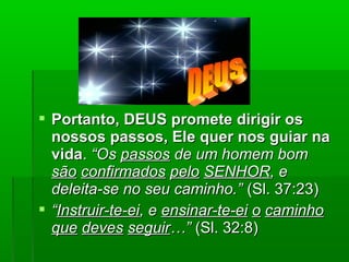  Portanto, DEUS promete dirigir osPortanto, DEUS promete dirigir os
nossos passos, Ele quer nos guiar nanossos passos, Ele quer nos guiar na
vidavida.. “Os“Os passospassos de um homem bomde um homem bom
sãosão confirmadosconfirmados pelopelo SENHORSENHOR, e, e
deleita-se no seu caminho.”deleita-se no seu caminho.” (Sl. 37:23)(Sl. 37:23)
 ““Instruir-te-eiInstruir-te-ei, e, e ensinar-te-eiensinar-te-ei oo caminhocaminho
queque devesdeves seguirseguir…”…” (Sl. 32:8)(Sl. 32:8)
 