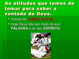 As atitudes que temos deAs atitudes que temos de
tomar para saber atomar para saber a
vontade de Deus.vontade de Deus.
 Vamos lerVamos ler JUÍZES 6:37-40JUÍZES 6:37-40..
 Hoje Deus fala por meio da suaHoje Deus fala por meio da sua
PALAVRAPALAVRA e do seue do seu ESPÍRITOESPÍRITO..
 