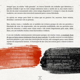 11
Sempre que, na minha “vida passada”, eu estava fazendo um trabalho que detestava, a
grande verdade é que eu nem sempre detestava tanto a tarefa em si, mas muito mais o
fato de ela estar consumindo todo o meu tempo disponível. E o tempo é o luxo do mundo
moderno, um recurso não-renovável essencial para a nossa felicidade.
Eu queria ter tempo para fazer as coisas que eu gostava: ler, escrever, fazer música,
desenhar, conversar com as pessoas.
Mas, muitas vezes, o trabalho em si também me irritava porque ele não me permitia a
liberdade de criar, de empreender, não me permitia mobilidade, não me permitia estar
perto da natureza, e todas essas coisas eram e são muito importantes para mim. Além
disso, era um trabalho muitas vezes burocrático e tedioso.
E era um trabalho extremamente estressante porque, em muitas vezes, o resultado final
do que eu fazia estava totalmente fora do meu controle. Eu podia escrever as mais belas e
incríveis petições e, por conta das convicções de um juiz, não conseguir para o meu cliente
aquela tão importante liminar. A frustração de dar uma má notícia para o cliente acabava
comigo.
Euacordavamuitonomeioda
noiteenãoconseguiamaisdormir,
pensandonosprazos,reuniões
emilharesdetarefasnaminha
interminávellistadependências.
Antesdecomeçaromeudiaeu
jámesentiadesanimada,sem
energia,“vencida”,desmotivada
(alémdefisicamenteexausta,
graçasàsnoitesmaldormidas).
 