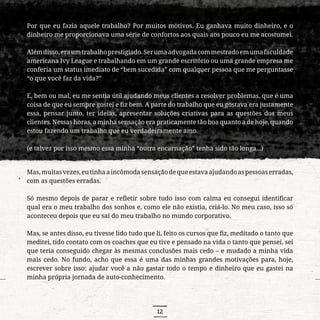 12
Por que eu fazia aquele trabalho? Por muitos motivos. Eu ganhava muito dinheiro, e o
dinheiro me proporcionava uma série de confortos aos quais aos pouco eu me acostumei.
Alémdisso,eraumtrabalhoprestigiado.Serumaadvogadacommestradoemumafaculdade
americana Ivy League e trabalhando em um grande escritório ou uma grande empresa me
conferia um status imediato de “bem sucedida” com qualquer pessoa que me perguntasse
“o que você faz da vida?”
E, bem ou mal, eu me sentia útil ajudando meus clientes a resolver problemas, que é uma
coisa de que eu sempre gostei e fiz bem. A parte do trabalho que eu gostava era justamente
essa, pensar junto, ter ideias, apresentar soluções criativas para as questões dos meus
clientes. Nessas horas, a minha sensação era praticamente tão boa quanto a de hoje, quando
estou fazendo um trabalho que eu verdadeiramente amo.
(e talvez por isso mesmo essa minha “outra encarnação” tenha sido tão longa...)
Mas,muitasvezes,eutinhaaincômodasensaçãodequeestavaajudandoaspessoaserradas,
com as questões erradas.
Só mesmo depois de parar e refletir sobre tudo isso com calma eu consegui identificar
qual era o meu trabalho dos sonhos e, como ele não existia, criá-lo. No meu caso, isso só
aconteceu depois que eu saí do meu trabalho no mundo corporativo.
Mas, se antes disso, eu tivesse lido tudo que li, feito os cursos que fiz, meditado o tanto que
meditei, tido contato com os coaches que eu tive e pensado na vida o tanto que pensei, sei
que teria conseguido chegar às mesmas conclusões mais cedo – e mudado a minha vida
mais cedo. No fundo, acho que essa é uma das minhas grandes motivações para, hoje,
escrever sobre isso: ajudar você a não gastar todo o tempo e dinheiro que eu gastei na
minha própria jornada de auto-conhecimento.
 