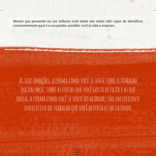 13
Mesmo que pensando na sua infância você ainda não tenha sido capaz de identificar
conscientemente qual é a sua paixão, acredite, você já sabe a resposta.
Assuasemoções,aformacomovocêsesentesobreotrabalho
quefazhoje,sobreascoisasquevocêgostadefazereasque
odeia,aformacomovocêsesenteaoacordar,sãoumexcelente
indicativodotrabalhoquevocêdeveriaestarfazendo.
 